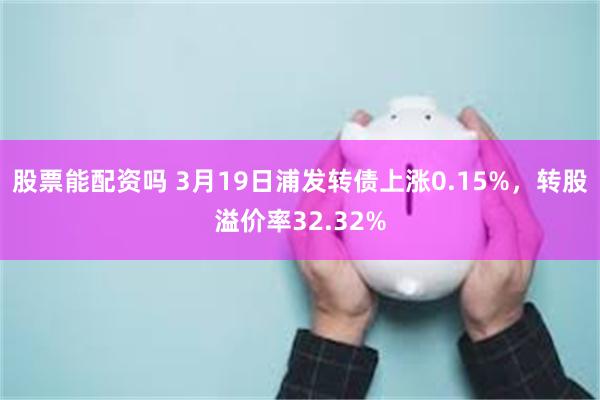 股票能配资吗 3月19日浦发转债上涨0.15%，转股溢价率32.32%