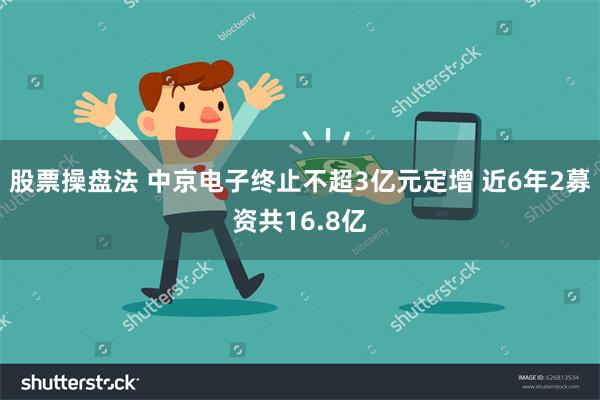 股票操盘法 中京电子终止不超3亿元定增 近6年2募资共16.8亿